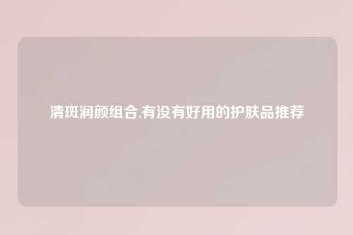 清斑润颜组合,有没有好用的护肤品推荐