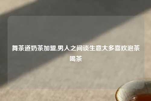 舞茶道奶茶加盟,男人之间谈生意大多喜欢泡茶喝茶
