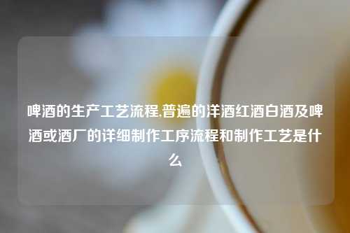 啤酒的生产工艺流程,普遍的洋酒红酒白酒及啤酒或酒厂的详细制作工序流程和制作工艺是什么