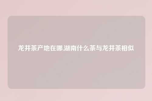 龙井茶产地在哪,湖南什么茶与龙井茶相似