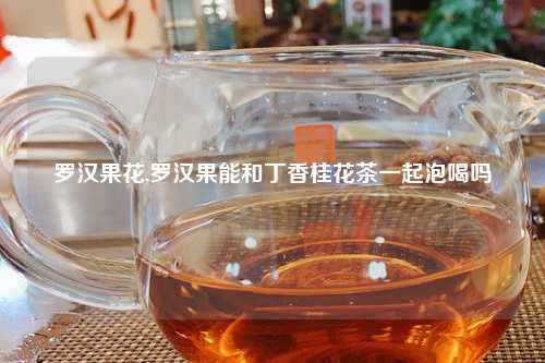 罗汉果花,罗汉果能和丁香桂花茶一起泡喝吗