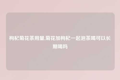 枸杞菊花茶用量,菊花加枸杞一起泡茶喝可以长期喝吗