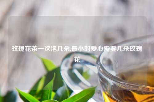 玫瑰花茶一次泡几朵,最小的爱心需要几朵玫瑰花
