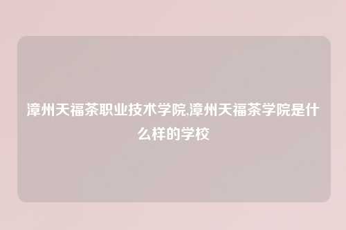 漳州天福茶职业技术学院,漳州天福茶学院是什么样的学校