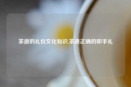 茶道的礼仪文化知识,茶道正确的叩手礼