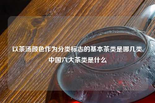 以茶汤颜色作为分类标志的基本茶类是哪几类,中国六大茶类是什么