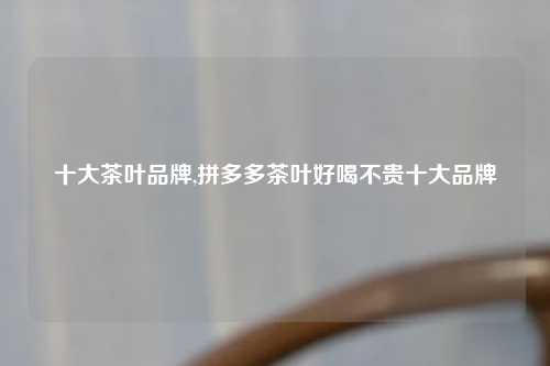十大茶叶品牌,拼多多茶叶好喝不贵十大品牌