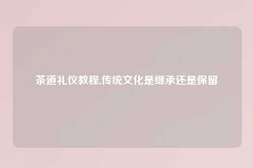 茶道礼仪教程,传统文化是继承还是保留