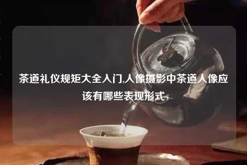 茶道礼仪规矩大全入门,人像摄影中茶道人像应该有哪些表现形式