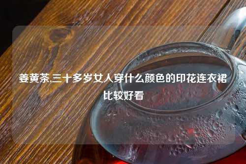 姜黄茶,三十多岁女人穿什么颜色的印花连衣裙比较好看