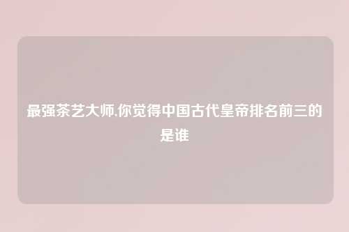 最强茶艺大师,你觉得中国古代皇帝排名前三的是谁