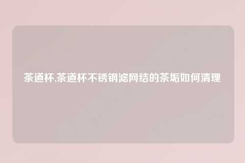 茶道杯,茶道杯不锈钢滤网结的茶垢如何清理