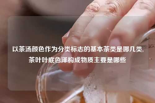 以茶汤颜色作为分类标志的基本茶类是哪几类,茶叶叶底色泽构成物质主要是哪些