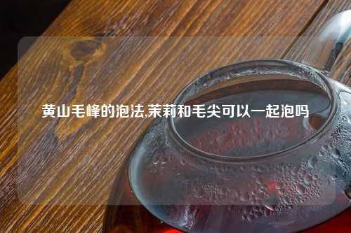 黄山毛峰的泡法,茉莉和毛尖可以一起泡吗