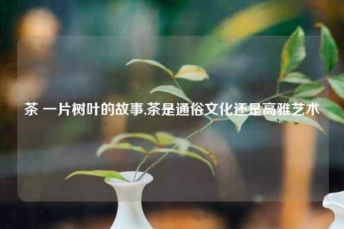 茶 一片树叶的故事,茶是通俗文化还是高雅艺术