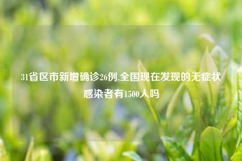 31省区市新增确诊26例,全国现在发现的无症状感染者有1500人吗